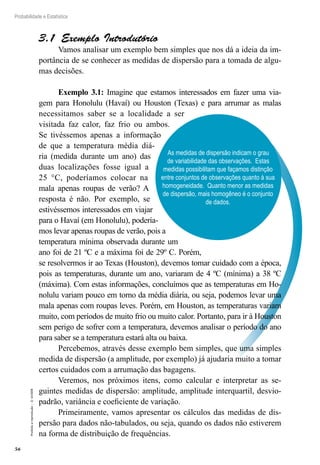 56
Probabilidade e Estatística
Proibida
a
reprodução
–
©
UniSEB
As medidas de dispersão indicam o grau
de variabilidade das observações. Estas
medidas possibilitam que façamos distinção
entre conjuntos de observações quanto à sua
homogeneidade. Quanto menor as medidas
de dispersão, mais homogêneo é o conjunto
de dados.
3.1  Exemplo Introdutório
Vamos analisar um exemplo bem simples que nos dá a ideia da im-
portância de se conhecer as medidas de dispersão para a tomada de algu-
mas decisões.
Exemplo 3.1: Imagine que estamos interessados em fazer uma via-
gem para Honolulu (Havaí) ou Houston (Texas) e para arrumar as malas
necessitamos saber se a localidade a ser
visitada faz calor, faz frio ou ambos.
Se tivéssemos apenas a informação
de que a temperatura média diá-
ria (medida durante um ano) das
duas localizações fosse igual a
25 °C, poderíamos colocar na
mala apenas roupas de verão? A
resposta é não. Por exemplo, se
estivéssemos interessados em viajar
para o Havaí (em Honolulu), podería-
mos levar apenas roupas de verão, pois a
temperatura mínima observada durante um
ano foi de 21 ºC e a máxima foi de 29º C. Porém,
se resolvermos ir ao Texas (Houston), devemos tomar cuidado com a época,
pois as temperaturas, durante um ano, variaram de 4 ºC (mínima) a 38 ºC
(máxima). Com estas informações, concluímos que as temperaturas em Ho-
nolulu variam pouco em torno da média diária, ou seja, podemos levar uma
mala apenas com roupas leves. Porém, em Houston, as temperaturas variam
muito, com períodos de muito frio ou muito calor. Portanto, para ir à Houston
sem perigo de sofrer com a temperatura, devemos analisar o período do ano
para saber se a temperatura estará alta ou baixa.
Percebemos, através desse exemplo bem simples, que uma simples
medida de dispersão (a amplitude, por exemplo) já ajudaria muito a tomar
certos cuidados com a arrumação das bagagens.
Veremos, nos próximos itens, como calcular e interpretar as se-
guintes medidas de dispersão: amplitude, amplitude interquartil, desvio-
padrão, variância e coeficiente de variação.
Primeiramente, vamos apresentar os cálculos das medidas de dis-
persão para dados não-tabulados, ou seja, quando os dados não estiverem
na forma de distribuição de frequências.
 