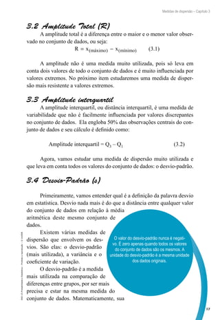 57
Medidas de dispersão – Capítulo 3
EAD-15-Probabilidade
e
Estatística
–
Proibida
a
reprodução
–
©
UniSEB
O valor do desvio-padrão nunca é negati-
vo. É zero apenas quando todos os valores
do conjunto de dados são os mesmos. A
unidade do desvio-padrão é a mesma unidade
dos dados originais.
3.2  Amplitude Total (R)
A amplitude total é a diferença entre o maior e o menor valor obser-
vado no conjunto de dados, ou seja:
R x x
máximo mínimo
= −
( ) ( ) (3.1)
A amplitude não é uma medida muito utilizada, pois só leva em
conta dois valores de todo o conjunto de dados e é muito influenciada por
valores extremos. No próximo item estudaremos uma medida de disper-
são mais resistente a valores extremos.
3.3  Amplitude interquartil
A amplitude interquartil, ou distância interquartil, é uma medida de
variabilidade que não é facilmente influenciada por valores discrepantes
no conjunto de dados. Ela engloba 50% das observações centrais do con-
junto de dados e seu cálculo é definido como:
	
Amplitude interquartil = Q3 – Q1 (3.2)
	
Agora, vamos estudar uma medida de dispersão muito utilizada e
que leva em conta todos os valores do conjunto de dados: o desvio-padrão.
3.4  Desvio-Padrão (s)
Primeiramente, vamos entender qual é a definição da palavra desvio
em estatística. Desvio nada mais é do que a distância entre qualquer valor
do conjunto de dados em relação à média
aritmética deste mesmo conjunto de
dados.
Existem várias medidas de
dispersão que envolvem os des-
vios. São elas: o desvio-padrão
(mais utilizada), a variância e o
coeficiente de variação.
O desvio-padrão é a medida
mais utilizada na comparação de
diferenças entre grupos, por ser mais
precisa e estar na mesma medida do
conjunto de dados. Matematicamente, sua
 