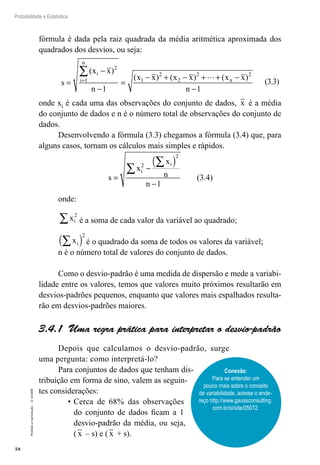 58
Probabilidade e Estatística
Proibida
a
reprodução
–
©
UniSEB
fórmula é dada pela raiz quadrada da média aritmética aproximada dos
quadrados dos desvios, ou seja:
s
x x
n
x x x x x x
n
i
i
n
n
=
−
−
=
− + − + + −
−
=
∑( )
( ) ( ) ( )
2
1 1
2
2
2 2
1 1

(3.3)
onde xi é cada uma das observações do conjunto de dados, x é a média
do conjunto de dados e n é o número total de observações do conjunto de
dados.
Desenvolvendo a fórmula (3.3) chegamos a fórmula (3.4) que, para
alguns casos, tornam os cálculos mais simples e rápidos.
s
x
x
n
n
i
i
=
−
( )
−
∑
∑
2
2
1
(3.4)
onde:
xi
2
∑ é a soma de cada valor da variável ao quadrado;
xi
∑
( )
2
é o quadrado da soma de todos os valores da variável;
n é o número total de valores do conjunto de dados.
Como o desvio-padrão é uma medida de dispersão e mede a variabi-
lidade entre os valores, temos que valores muito próximos resultarão em
desvios-padrões pequenos, enquanto que valores mais espalhados resulta-
rão em desvios-padrões maiores.
3.4.1 Uma regra prática para interpretar o desvio-padrão
Depois que calculamos o desvio-padrão, surge
uma pergunta: como interpretá-lo?
Para conjuntos de dados que tenham dis-
tribuição em forma de sino, valem as seguin-
tes considerações:
•	Cerca de 68% das observações
do conjunto de dados ficam a 1
desvio-padrão da média, ou seja,
( x – s) e ( x + s).
Conexão:
Para se entender um
pouco mais sobre o conceito
de variabilidade, acesse o ende-
reço http://www.gaussconsulting.
com.br/si/site/05072.
 