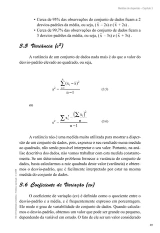 59
Medidas de dispersão – Capítulo 3
EAD-15-Probabilidade
e
Estatística
–
Proibida
a
reprodução
–
©
UniSEB
•	Cerca de 95% das observações do conjunto de dados ficam a 2
desvios-padrões da média, ou seja, ( x – 2s) e ( x + 2s) .
•	Cerca de 99,7% das observações do conjunto de dados ficam a
3 desvios-padrões da média, ou seja, ( x – 3s) e ( x + 3s) .
3.5  Variância (s2)
A variância de um conjunto de dados nada mais é do que o valor do
desvio-padrão elevado ao quadrado, ou seja,
s
x x
n
i
i
n
2
2
1
1
=
−
−
=
∑( )
(3.5)
ou
s
x
x
n
n
i
i
2
2
2
1
=
−
( )
−
∑
∑
(3.6)
A variância não é uma medida muito utilizada para mostrar a disper-
são de um conjunto de dados, pois, expressa o seu resultado numa medida
ao quadrado, não sendo possível interpretar o seu valor. Portanto, na aná-
lise descritiva dos dados, não vamos trabalhar com esta medida constante-
mente. Se um determinado problema fornecer a variância do conjunto de
dados, basta calcularmos a raiz quadrada deste valor (variância) e obtere-
mos o desvio-padrão, que é facilmente interpretado por estar na mesma
medida do conjunto de dados.
3.6  Coeficiente de Variação (cv)
O coeficiente de variação (cv) é definido como o quociente entre o
desvio-padrão e a média, e é frequentemente expresso em porcentagem.
Ele mede o grau de variabilidade do conjunto de dados. Quando calcula-
mos o desvio-padrão, obtemos um valor que pode ser grande ou pequeno,
dependendo da variável em estudo. O fato de ele ser um valor considerado
 