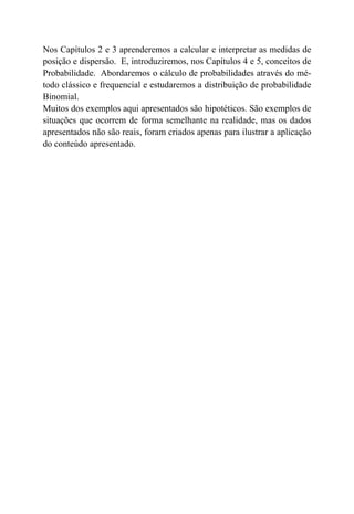 Nos Capítulos 2 e 3 aprenderemos a calcular e interpretar as medidas de
posição e dispersão. E, introduziremos, nos Capítulos 4 e 5, conceitos de
Probabilidade. Abordaremos o cálculo de probabilidades através do mé-
todo clássico e frequencial e estudaremos a distribuição de probabilidade
Binomial.
Muitos dos exemplos aqui apresentados são hipotéticos. São exemplos de
situações que ocorrem de forma semelhante na realidade, mas os dados
apresentados não são reais, foram criados apenas para ilustrar a aplicação
do conteúdo apresentado.
 
