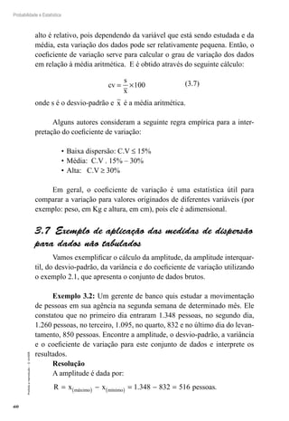 60
Probabilidade e Estatística
Proibida
a
reprodução
–
©
UniSEB
alto é relativo, pois dependendo da variável que está sendo estudada e da
média, esta variação dos dados pode ser relativamente pequena. Então, o
coeficiente de variação serve para calcular o grau de variação dos dados
em relação à média aritmética. E é obtido através do seguinte cálculo:
cv
s
x
= ×100 (3.7)
onde s é o desvio-padrão e x é a média aritmética.
Alguns autores consideram a seguinte regra empírica para a inter-
pretação do coeficiente de variação:
•	Baixa dispersão: C.V ≤ 15%
•	Média: C.V . 15% – 30%
•	Alta: C.V ≥ 30%
Em geral, o coeficiente de variação é uma estatística útil para
comparar a variação para valores originados de diferentes variáveis (por
exemplo: peso, em Kg e altura, em cm), pois ele é adimensional.
3.7  Exemplo de aplicação das medidas de dispersão
para dados não tabulados
Vamos exemplificar o cálculo da amplitude, da amplitude interquar-
til, do desvio-padrão, da variância e do coeficiente de variação utilizando
o exemplo 2.1, que apresenta o conjunto de dados brutos.
Exemplo 3.2: Um gerente de banco quis estudar a movimentação
de pessoas em sua agência na segunda semana de determinado mês. Ele
constatou que no primeiro dia entraram 1.348 pessoas, no segundo dia,
1.260 pessoas, no terceiro, 1.095, no quarto, 832 e no último dia do levan-
tamento, 850 pessoas. Encontre a amplitude, o desvio-padrão, a variância
e o coeficiente de variação para este conjunto de dados e interprete os
resultados.
Resolução
A amplitude é dada por:
R x x pessoas
máximo mínimo
= − = − =
( ) ( ) 1 348 832 516
. .
 
