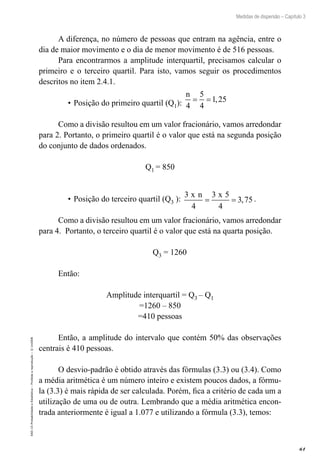 61
Medidas de dispersão – Capítulo 3
EAD-15-Probabilidade
e
Estatística
–
Proibida
a
reprodução
–
©
UniSEB
A diferença, no número de pessoas que entram na agência, entre o
dia de maior movimento e o dia de menor movimento é de 516 pessoas.
Para encontrarmos a amplitude interquartil, precisamos calcular o
primeiro e o terceiro quartil. Para isto, vamos seguir os procedimentos
descritos no item 2.4.1.
•		
Posição do primeiro quartil (Q1):
n
4
5
4
1 25
= = ,
Como a divisão resultou em um valor fracionário, vamos arredondar
para 2. Portanto, o primeiro quartil é o valor que está na segunda posição
do conjunto de dados ordenados.
Q1 = 850
•	Posição do terceiro quartil (Q3 ):
3
4
3 5
4
3 75
x n x
= = , .
Como a divisão resultou em um valor fracionário, vamos arredondar
para 4. Portanto, o terceiro quartil é o valor que está na quarta posição.
Q3 = 1260
Então:
Amplitude interquartil = Q3 – Q1
=1260 – 850
=410 pessoas
Então, a amplitude do intervalo que contém 50% das observações
centrais é 410 pessoas.
O desvio-padrão é obtido através das fórmulas (3.3) ou (3.4). Como
a média aritmética é um número inteiro e existem poucos dados, a fórmu-
la (3.3) é mais rápida de ser calculada. Porém, fica a critério de cada um a
utilização de uma ou de outra. Lembrando que a média aritmética encon-
trada anteriormente é igual a 1.077 e utilizando a fórmula (3.3), temos:
 