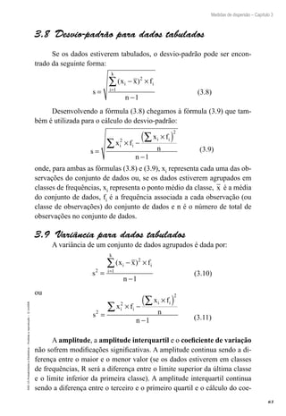 63
Medidas de dispersão – Capítulo 3
EAD-15-Probabilidade
e
Estatística
–
Proibida
a
reprodução
–
©
UniSEB
3.8  Desvio-padrão para dados tabulados
Se os dados estiverem tabulados, o desvio-padrão pode ser encon-
trado da seguinte forma:
s
x x f
n
i i
i
k
=
− ×
−
=
∑( )2
1
1
(3.8)
Desenvolvendo a fórmula (3.8) chegamos à fórmula (3.9) que tam-
bém é utilizada para o cálculo do desvio-padrão:
s
x f
x f
n
n
i i
i i
=
× −
×
( )
−
∑
∑
2
2
1
(3.9)
onde, para ambas as fórmulas (3.8) e (3.9), xi representa cada uma das ob-
servações do conjunto de dados ou, se os dados estiverem agrupados em
classes de frequências, xi representa o ponto médio da classe, x é a média
do conjunto de dados, fi é a frequência associada a cada observação (ou
classe de observações) do conjunto de dados e n é o número de total de
observações no conjunto de dados.
3.9  Variância para dados tabulados
A variância de um conjunto de dados agrupados é dada por:
s
x x f
n
i i
i
k
2
2
1
1
=
− ×
−
=
∑( )
(3.10)
ou
s
x f
x f
n
n
i i
i i
2
2
2
1
=
× −
×
( )
−
∑
∑
(3.11)
A amplitude, a amplitude interquartil e o coeficiente de variação
não sofrem modificações significativas. A amplitude continua sendo a di-
ferença entre o maior e o menor valor (se os dados estiverem em classes
de frequências, R será a diferença entre o limite superior da última classe
e o limite inferior da primeira classe). A amplitude interquartil continua
sendo a diferença entre o terceiro e o primeiro quartil e o cálculo do coe-
 