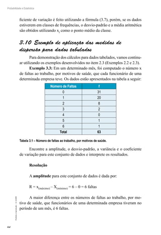 64
Probabilidade e Estatística
Proibida
a
reprodução
–
©
UniSEB
ficiente de variação é feito utilizando a fórmula (3.7), porém, se os dados
estiverem em classes de frequências, o desvio-padrão e a média aritmética
são obtidos utilizando xi como o ponto médio da classe.
3.10  Exemplo de aplicação das medidas de
dispersão para dados tabulados
Para demonstração dos cálculos para dados tabelados, vamos continu-
ar utilizando os exemplos desenvolvidos no item 2.3 (Exemplos 2.2 e 2.3).
Exemplo 3.3: Em um determinado mês, foi computado o número x
de faltas ao trabalho, por motivos de saúde, que cada funcionário de uma
determinada empresa teve. Os dados estão apresentados na tabela a seguir:
Número de Faltas f
0 31
1 20
2 8
3 2
4 0
5 1
6 1
Total 63
Tabela 3.1 – Número de faltas ao trabalho, por motivos de saúde.
Encontre a amplitude, o desvio-padrão, a variância e o coeficiente
de variação para este conjunto de dados e interprete os resultados.
Resolução
A amplitude para este conjunto de dados é dada por:
R = x(máximo) – X(mínimo) = 6 – 0 = 6 faltas
A maior diferença entre os números de faltas ao trabalho, por mo-
tivo de saúde, que funcionários de uma determinada empresa tiveram no
período de um mês, é 6 faltas.
 
