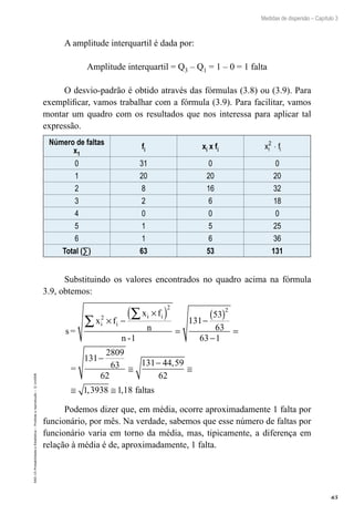 65
Medidas de dispersão – Capítulo 3
EAD-15-Probabilidade
e
Estatística
–
Proibida
a
reprodução
–
©
UniSEB
A amplitude interquartil é dada por:
Amplitude interquartil = Q3 – Q1 = 1 – 0 = 1 falta
O desvio-padrão é obtido através das fórmulas (3.8) ou (3.9). Para
exemplificar, vamos trabalhar com a fórmula (3.9). Para facilitar, vamos
montar um quadro com os resultados que nos interessa para aplicar tal
expressão.
Número de faltas
x1
fi xi x fi x f
i i
2
⋅
0 31 0 0
1 20 20 20
2 8 16 32
3 2 6 18
4 0 0 0
5 1 5 25
6 1 6 36
Total (∑) 63 53 131
Substituindo os valores encontrados no quadro acima na fórmula
3.9, obtemos:
s=
x f
x f
n
n -
=
i i
i i
2
2 2
1
131
53
63
63 1
131
2809
63
62
131
× −
×
( )
=
−
( )
−
=
−
≅
−
∑
∑
4
44 59
62
1 3938 1 18
,
, ,
≅
≅ ≅ faltas
Podemos dizer que, em média, ocorre aproximadamente 1 falta por
funcionário, por mês. Na verdade, sabemos que esse número de faltas por
funcionário varia em torno da média, mas, tipicamente, a diferença em
relação à média é de, aproximadamente, 1 falta.
 