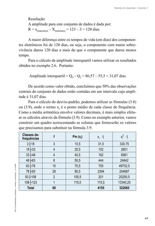 67
Medidas de dispersão – Capítulo 3
EAD-15-Probabilidade
e
Estatística
–
Proibida
a
reprodução
–
©
UniSEB
Resolução
A amplitude para este conjunto de dados é dada por:
R = x(máximo) – X(mínimo) = 123 – 3 = 120 dias.
A maior diferença entre os tempos de vida (em dias) dos componen-
tes eletrônicos foi de 120 dias, ou seja, o componente com maior sobre-
vivência durou 120 dias a mais do que o componente que durou menos
tempo.
Para o cálculo da amplitude interquartil vamos utilizar os resultados
obtidos no exemplo 2.6. Portanto:
Amplitude interquartil = Q3 – Q1 = 86,57 – 55,5 = 31,07 dias
De acordo como valor obtido, concluímos que 50% das observações
centrais do conjunto de dados estão contidas em um intervalo cuja ampli-
tude é 31,07 dias.
Para o cálculo do desvio-padrão, podemos utilizar as fórmulas (3.8)
ou (3.9), onde o termo xi é o ponto médio de cada classe de frequência.
Como a média aritmética envolve valores decimais, é mais simples efetu-
ar os cálculos através da fórmula (3.9). Como no exemplo anterior, vamos
construir um quadro acrescentando as colunas que fornecerão os valores
que precisamos para substituir na fórmula 3.9.
Classes de-
frequências
f Pm (xi) x f
i i
⋅ x f
i i
2
⋅
3├18 3 10,5 31,5 330,75
18├33 4 25,5 102 2601
33├48 4 40,5 162 6561
48├63 8 55,5 444 24642
63├78 10 70,5 705 49702,5
78├93 28 85,5 2394 204687
93├108 2 100,5 201 20200,5
108├123 1 115,5 115,5 13340,25
Total 60 4155 322065
 