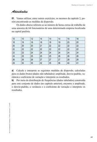 69
Medidas de dispersão – Capítulo 3
EAD-15-Probabilidade
e
Estatística
–
Proibida
a
reprodução
–
©
UniSEB
Atividades
01.	 Vamos utilizar, entre outros exercícios, os mesmos da capítulo 2, po-
rém encontrando as medidas de dispersão.
Os dados abaixo referem-se ao número de horas extras de trabalho de
uma amostra de 64 funcionários de uma determinada empresa localizada
na capital paulista.
10 10 12 14 14 14 15 16
18 18 18 18 18 19 20 20
20 20 20 21 22 22 22 22
22 22 22 22 22 22 22 22
23 23 24 24 24 24 24 24
24 25 25 25 25 26 26 26
26 26 26 27 27 27 28 28
29 30 30 32 35 36 40 41
a)	 Calcule e interprete as seguintes medidas de dispersão, calculadas
para os dados brutos (dados não tabulados): amplitude, desvio-padrão, va-
riância e coeficiente de variação e interprete os resultados.
b)	 Por meio da distribuição de frequências (dados tabulados) construída
para este conjunto de dados (no capítulo anterior), encontre a amplitude,
o desvio-padrão, a variância e o coeficiente de variação e interprete os
resultados.
 