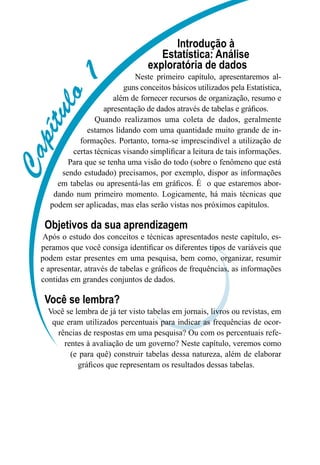 C
C
C
C
C
C
C
C
C
C
Introdução à
Estatística: Análise
exploratória de dados
Neste primeiro capítulo, apresentaremos al-
guns conceitos básicos utilizados pela Estatística,
além de fornecer recursos de organização, resumo e
apresentação de dados através de tabelas e gráficos.
Quando realizamos uma coleta de dados, geralmente
estamos lidando com uma quantidade muito grande de in-
formações. Portanto, torna-se imprescindível a utilização de
certas técnicas visando simplificar a leitura de tais informações.
Para que se tenha uma visão do todo (sobre o fenômeno que está
sendo estudado) precisamos, por exemplo, dispor as informações
em tabelas ou apresentá-las em gráficos. É o que estaremos abor-
dando num primeiro momento. Logicamente, há mais técnicas que
podem ser aplicadas, mas elas serão vistas nos próximos capítulos.
Objetivos da sua aprendizagem
Após o estudo dos conceitos e técnicas apresentados neste capítulo, es-
peramos que você consiga identificar os diferentes tipos de variáveis que
podem estar presentes em uma pesquisa, bem como, organizar, resumir
e apresentar, através de tabelas e gráficos de frequências, as informações
contidas em grandes conjuntos de dados.
Você se lembra?
Você se lembra de já ter visto tabelas em jornais, livros ou revistas, em
que eram utilizados percentuais para indicar as frequências de ocor-
rências de respostas em uma pesquisa? Ou com os percentuais refe-
rentes à avaliação de um governo? Neste capítulo, veremos como
(e para quê) construir tabelas dessa natureza, além de elaborar
gráficos que representam os resultados dessas tabelas.
 