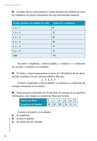 70
Probabilidade e Estatística
Proibida
a
reprodução
–
©
UniSEB
02.	 Os dados abaixo representam as vendas mensais (em milhões de reais)
de vendedores de gênero alimentícios de uma determinada empresa.
Vendas mensais (em milhões de reais) Número de vendedores
0 | 1 6
1 | 2 12
2 | 3 20
3 | 4 48
4 | 5 14
5 | 6 10
Total 110
Encontre a amplitude, o desvio-padrão, a variância e o coeficiente
de variação e interprete os resultados
03.	 Os dados a seguir representam as notas de 5 disciplinas de um deter-
minado candidato em um concurso público. São elas:
2, 5, 8, 8, 9
Calcule a amplitude, o desvio-padrão, a variância e o coeficiente de
variação. Interprete os resultados.
04.	 Numa pesquisa realizada com 91 famílias, levantaram-se as seguintes
informações com relação ao número de filhos por família:
número de filhos 0 1 2 3 4 5
frequência de famílias 19 22 28 16 2 4
Calcule e interprete os resultados:
a)	 da amplitude;
b)	 do desvio-padrão;
c)	 do coeficiente de variação.
 