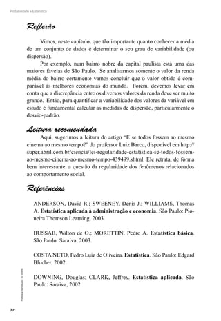 72
Probabilidade e Estatística
Proibida
a
reprodução
–
©
UniSEB
Reflexão
Vimos, neste capítulo, que tão importante quanto conhecer a média
de um conjunto de dados é determinar o seu grau de variabilidade (ou
dispersão).
Por exemplo, num bairro nobre da capital paulista está uma das
maiores favelas de São Paulo. Se analisarmos somente o valor da renda
média do bairro certamente vamos concluir que o valor obtido é com-
parável às melhores economias do mundo. Porém, devemos levar em
conta que a discrepância entre os diversos valores da renda deve ser muito
grande. Então, para quantificar a variabilidade dos valores da variável em
estudo é fundamental calcular as medidas de dispersão, particularmente o
desvio-padrão.
Leitura recomendada
Aqui, sugerimos a leitura do artigo “E se todos fossem ao mesmo
cinema ao mesmo tempo?” do professor Luiz Barco, disponível em http://
super.abril.com.br/ciencia/lei-regularidade-estatistica-se-todos-fossem-
ao-mesmo-cinema-ao-mesmo-tempo-439499.shtml. Ele retrata, de forma
bem interessante, a questão da regularidade dos fenômenos relacionados
ao comportamento social.
Referências
ANDERSON, David R.; SWEENEY, Denis J.; WILLIAMS, Thomas
A. Estatística aplicada à administração e economia. São Paulo: Pio-
neira Thomson Learning, 2003.
BUSSAB, Wilton de O.; MORETTIN, Pedro A. Estatística básica.
São Paulo: Saraiva, 2003.
COSTA NETO, Pedro Luiz de Oliveira. Estatística. São Paulo: Edgard
Blucher, 2002.
DOWNING, Douglas; CLARK, Jeffrey. Estatística aplicada. São
Paulo: Saraiva, 2002.
 