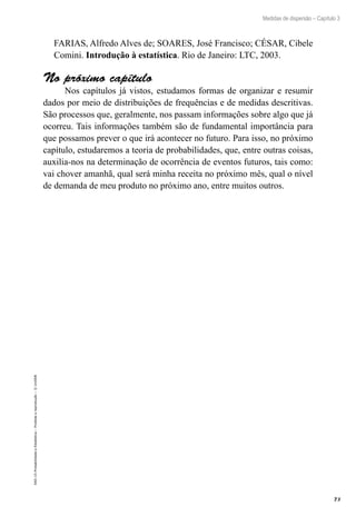 73
Medidas de dispersão – Capítulo 3
EAD-15-Probabilidade
e
Estatística
–
Proibida
a
reprodução
–
©
UniSEB
FARIAS, Alfredo Alves de; SOARES, José Francisco; CÉSAR, Cibele
Comini. Introdução à estatística. Rio de Janeiro: LTC, 2003.
No próximo capítulo
Nos capítulos já vistos, estudamos formas de organizar e resumir
dados por meio de distribuições de frequências e de medidas descritivas.
São processos que, geralmente, nos passam informações sobre algo que já
ocorreu. Tais informações também são de fundamental importância para
que possamos prever o que irá acontecer no futuro. Para isso, no próximo
capítulo, estudaremos a teoria de probabilidades, que, entre outras coisas,
auxilia-nos na determinação de ocorrência de eventos futuros, tais como:
vai chover amanhã, qual será minha receita no próximo mês, qual o nível
de demanda de meu produto no próximo ano, entre muitos outros.
 