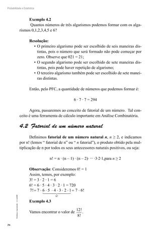 78
Probabilidade e Estatística
Proibida
a
reprodução
–
©
UniSEB
Exemplo 4.2
Quantos números de três algarismos podemos formar com os alga-
rismos 0,1,2,3,4,5 e 6?
Resolução:
•	O primeiro algarismo pode ser escolhido de seis maneiras dis-
tintas, pois o número que será formado não pode começar por
zero. Observe que 021 = 21;
•	O segundo algarismo pode ser escolhido de sete maneiras dis-
tintas, pois pode haver repetição de algarismo;
•	O terceiro algarismo também pode ser escolhido de sete manei-
ras distintas.
Então, pelo PFC, a quantidade de números que podemos formar é:
6 ∙ 7 ∙ 7 = 294
Agora, passaremos ao conceito de fatorial de um número. Tal con-
ceito é uma ferramenta de cálculo importante em Análise Combinatória.
4.2  Fatorial de um número natural
Definimos fatorial de um número natural n, n ≥ 2, e indicamos
por n! (lemos “ fatorial de n” ou “ n fatorial”), o produto obtido pela mul-
tiplicação de n por todos os seus antecessores naturais positivos, ou seja:
n! = n ∙ (n – 1) ∙ (n – 2)∙ ... ∙3∙2∙1,para n ≥ 2
Observação: Consideremos 0! = 1
Assim, temos, por exemplo:
3! = 3 ∙ 2 ∙ 1 = 6
6! = 6 ∙ 5 ∙ 4 ∙ 3 ∙ 2 ∙ 1 = 720
7 7 6 5 4 3 2 1 7 6
6
! !
!
= ⋅ ⋅ ⋅ ⋅ ⋅ ⋅ = ⋅
 
 

Exemplo 4.3
Vamos encontrar o valor de
12
8
!
!
.
 