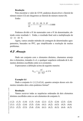 79
Noções de probabilidade – Capítulo 4
EAD-15-Probabilidade
e
Estatística
–
Proibida
a
reprodução
–
©
UniSEB
Resolução
Para encontrar o valor de 12!/8!, podemos desenvolver o fatorial do
número maior (12) até chegarmos ao fatorial do número menor (8).
Então:
12
8
12 11 10 9 8
8
11880
!
!
!
!
=
⋅ ⋅ ⋅ ⋅
=
Podemos dividir o 8! do numerador com o 8! do denominador, ob-
tendo como resultado 1. Então, o resultado final será a multiplicação de
12 ∙ 11 ∙ 10 ∙ 9.
Agora, vamos estudar métodos de contagem de determinados agru-
pamentos, baseados no PFC, que simplificarão a resolução de muitos
problemas.
4.3  Arranjo
Dado um conjunto com n elementos distintos, chamamos arranjo
dos n elementos, tomados k a k, a qualquer sequência ordenada de k ele-
mentos distintos escolhidos entre os n existentes.
Expressamos a definição acima da seguinte maneira:
A
n
n k
n k
n k
,
!
!
,
=
−
( )
≥
Exemplo 4.4
Dado o conjunto A={1,2,3,4,5,6}, quantos arranjos desses seis ele-
mentos tomados dois a dois podemos formar?
Resolução
Vamos escrever todas as sequências ordenadas de dois elementos
distintos escolhidos entre os seis elementos do conjunto A:
(1,2)	 (1,3)	 (1,4)	 (1,5)	 (1,6)	 (2,1)	 (2,3)	 (2,4)	 (2,5)	 (2,6)
(3,1)	 (3,2)	 (3,4)	 (3,5)	 (3,6)	 (4,1)	 (4,2)	 (4,3)	 (4,5)	 (4,6)
(5,1)	 (5,2)	 (5,3)	 (5,4)	 (5,6)	 (6,1)	 (6,2)	 (6,3)	 (6,4)	 (6,5)
 