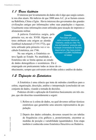 8
Probabilidade e Estatística
Proibida
a
reprodução
–
©
UniSEB
1.1  Breve histórico
O interesse por levantamento de dados não é algo que surgiu somen-
te nos dias atuais. Há indícios de que 3000 anos A.C. já se faziam censos
na Babilônia, China e Egito. Havia interesse dos governantes das grandes
civilizações antigas por informações sobre suas populações e riquezas.
Usualmente estas informações eram utilizadas para taxação de impostos e
alistamento militar.
A palavra Estatística surgiu, pela
primeira vez, no séc. XVIII. Alguns au-
tores atribuem esta origem ao alemão
Gottfried Achemmel (1719-1772), que
teria utilizado pela primeira vez o vo-
cábulo Estatística, em 1746.
Na sua origem, a Estatística es-
tava ligada ao Estado. Na atualidade, a
Estatística não se limita apenas ao estudo
de dados demográficos e econômicos. Ela é
empregada em praticamente todas as áreas do co-
nhecimento, sempre que estiverem envolvidas coleta e análise de dados.
1.2  Definição de Estatística
A Estatística é uma ciência que trata de métodos científicos para a
coleta, organização, descrição, análise e interpretação (conclusão) de um
conjunto de dados, visando a tomada de decisões.
Podemos dividir a aplicação da Estatística basicamente em três eta-
pas, que são descritas resumidamente a seguir:
1.	Refere-se à coleta de dados, na qual devemos utilizar técnicas
estatísticas que garantirão uma amostra representativa da po-
pulação.
2.	Depois dos dados coletados, devemos resumi-los em tabelas
de frequências e/ou gráficos e, posteriormente, encontrar as
medidas de posição e variabilidade (quantidades). Esta etapa
também é conhecida como Estatística Descritiva ou Dedutiva.
Conexão:
Para saber um pouco
sobre a evolução histórica da
Estatística, assista ao vídeo “His-
tória da Estatística” produzido pela
Fundação Universidade de Tocantins,
disponível em: http://www.youtube.
com/watch?v=jCzMPL7Ub2kfeatu
re=related
 