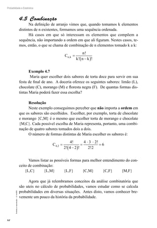 82
Probabilidade e Estatística
Proibida
a
reprodução
–
©
UniSEB
4.5  Combinação
Na definição de arranjo vimos que, quando tomamos k elementos
distintos de n existentes, formamos uma sequência ordenada.
Há casos em que só interessam os elementos que compõem a
sequência, não importando a ordem em que ali figuram. Nestes casos, te-
mos, então, o que se chama de combinação de n elementos tomado k a k:
C
n
k n k
n k
,
!
! !
=
−
( )
Exemplo 4.7
Maria quer escolher dois sabores de torta doce para servir em sua
festa de final de ano. A doceria oferece os seguintes sabores: limão (L),
chocolate (C), morango (M) e floresta negra (F). De quantas formas dis-
tintas Maria poderá fazer essa escolha?
Resolução
Neste exemplo conseguimos perceber que não importa a ordem em
que os sabores são escolhidos. Escolher, por exemplo, torta de chocolate
e morango {C,M} é o mesmo que escolher torta de morango e chocolate
{M,C}. Cada possível escolha de Maria representa, portanto, uma combi-
nação de quatro sabores tomados dois a dois.
O número de formas distintas de Maria escolher os sabores é:
C4 2
4
2 4 2
4 3 2
2 2
6
,
!
! !
!
!
=
−
( )
=
⋅ ⋅
=
Vamos listar as possíveis formas para melhor entendimento do con-
ceito de combinação:
{L,C} {L,M} {L,F} {C,M} {C,F} {M,F}
Agora que já relembramos conceitos da análise combinatória que
são uteis no cálculo de probabilidades, vamos estudar como se calcula
probabilidades em diversas situações. Antes disto, vamos conhecer bre-
vemente um pouco da história da probabilidade.
 