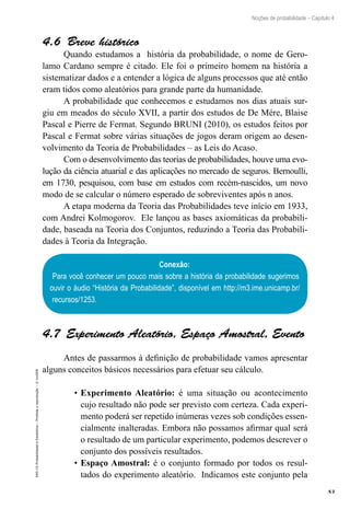 83
Noções de probabilidade – Capítulo 4
EAD-15-Probabilidade
e
Estatística
–
Proibida
a
reprodução
–
©
UniSEB
4.6  Breve histórico
Quando estudamos a história da probabilidade, o nome de Gero-
lamo Cardano sempre é citado. Ele foi o primeiro homem na história a
sistematizar dados e a entender a lógica de alguns processos que até então
eram tidos como aleatórios para grande parte da humanidade.
A probabilidade que conhecemos e estudamos nos dias atuais sur-
giu em meados do século XVII, a partir dos estudos de De Mére, Blaise
Pascal e Pierre de Fermat. Segundo BRUNI (2010), os estudos feitos por
Pascal e Fermat sobre várias situações de jogos deram origem ao desen-
volvimento da Teoria de Probabilidades – as Leis do Acaso.
Com o desenvolvimento das teorias de probabilidades, houve uma evo-
lução da ciência atuarial e das aplicações no mercado de seguros. Bernoulli,
em 1730, pesquisou, com base em estudos com recém-nascidos, um novo
modo de se calcular o número esperado de sobreviventes após n anos.
A etapa moderna da Teoria das Probabilidades teve início em 1933,
com Andrei Kolmogorov. Ele lançou as bases axiomáticas da probabili-
dade, baseada na Teoria dos Conjuntos, reduzindo a Teoria das Probabili-
dades à Teoria da Integração.
Conexão:
Para você conhecer um pouco mais sobre a história da probabilidade sugerimos
ouvir o áudio “História da Probabilidade”, disponível em http://m3.ime.unicamp.br/
recursos/1253.
4.7 Experimento Aleatório, Espaço Amostral, Evento
Antes de passarmos à definição de probabilidade vamos apresentar
alguns conceitos básicos necessários para efetuar seu cálculo.
•	Experimento Aleatório: é uma situação ou acontecimento
cujo resultado não pode ser previsto com certeza. Cada experi-
mento poderá ser repetido inúmeras vezes sob condições essen-
cialmente inalteradas. Embora não possamos afirmar qual será
o resultado de um particular experimento, podemos descrever o
conjunto dos possíveis resultados.
•	Espaço Amostral: é o conjunto formado por todos os resul-
tados do experimento aleatório. Indicamos este conjunto pela
 