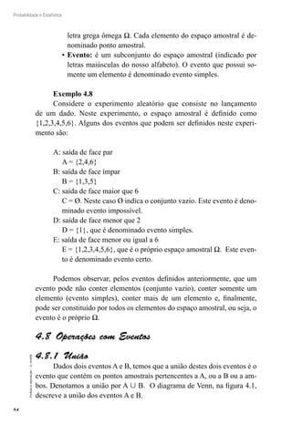 84
Probabilidade e Estatística
Proibida
a
reprodução
–
©
UniSEB
letra grega ômega Ω. Cada elemento do espaço amostral é de-
nominado ponto amostral.
•	Evento: é um subconjunto do espaço amostral (indicado por
letras maiúsculas do nosso alfabeto). O evento que possui so-
mente um elemento é denominado evento simples.
Exemplo 4.8
Considere o experimento aleatório que consiste no lançamento
de um dado. Neste experimento, o espaço amostral é definido como
{1,2,3,4,5,6}. Alguns dos eventos que podem ser definidos neste experi-
mento são:
A: saída de face par
A = {2,4,6}
B: saída de face ímpar
B = {1,3,5}
C: saída de face maior que 6
C = Ø. Neste caso Ø indica o conjunto vazio. Este evento é deno-
minado evento impossível.
D: saída de face menor que 2
D = {1}, que é denominado evento simples.
E: saída de face menor ou igual a 6
E = {1,2,3,4,5,6}, que é o próprio espaço amostral Ω. Este even-
to é denominado evento certo.
Podemos observar, pelos eventos definidos anteriormente, que um
evento pode não conter elementos (conjunto vazio), conter somente um
elemento (evento simples), conter mais de um elemento e, finalmente,
pode ser constituído por todos os elementos do espaço amostral, ou seja, o
evento é o próprio Ω.
4.8  Operações com Eventos
4.8.1  União
Dados dois eventos A e B, temos que a união destes dois eventos é o
evento que contém os pontos amostrais pertencentes a A, ou a B ou a am-
bos. Denotamos a união por A  B. O diagrama de Venn, na figura 4.1,
descreve a união dos eventos A e B.
 