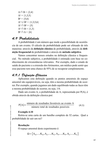 87
Noções de probabilidade – Capítulo 4
EAD-15-Probabilidade
e
Estatística
–
Proibida
a
reprodução
–
©
UniSEB
A  B = {2,4}
Ac = {1,3,5}
Bc = {5,6}
Ac  Bc = {1,3,5,6}
Ac  Bc = {5}
Ac  B = {1,3}
Bc  A = {6}
4.9  Probabilidade
A probabilidade é um número que mede a possibilidade de ocorrên-
cia de um evento. O cálculo da probabilidade pode ser efetuado de três
maneiras: através da definição clássica de probabilidade, através da defi-
nição frequencial de probabilidade e através do método subjetivo.
Vamos concentrar nossos estudos na definição clássica e frequen-
cial. No método subjetivo, a probabilidade é estimada com base no co-
nhecimento de circunstâncias relevantes. Por exemplo, dado o estado de
saúde do paciente e a extensão dos ferimentos, um médico pode sentir que
esse paciente tem uma chance de 95% de se recuperar completamente.
4.9.1  Definição Clássica
Aplicamos esta definição quando os pontos amostrais do espaço
amostral são equiprováveis, ou seja, têm a mesma probabilidade de ocor-
rer. Por exemplo, quando jogamos um dado equilibrado todas as faces têm
a mesma probabilidade de ocorrer, ou seja, 1/6.
Dado um evento A, a probabilidade de A, representada por P(A), é
obtida através da definição clássica por:
P A
número de resultados favoráveis ao evento A
número total de res
( )=
u
ultados possíveis
(4.1)
Exemplo 4.10
Retira-se uma carta de um baralho completo de 52 cartas. Qual a
probabilidade de sair um rei?
Resolução
O espaço amostral deste experimento é:
Ω = { }
A K A K A K A K
O O E E P P C C
,..., , ,..., , ,..., , ,...,
 