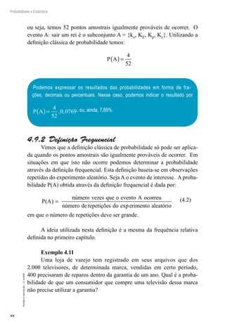 88
Probabilidade e Estatística
Proibida
a
reprodução
–
©
UniSEB
ou seja, temos 52 pontos amostrais igualmente prováveis de ocorrer. O
evento A: sair um rei é o subconjunto A = {ko, KE, Kp, Kc}. Utilizando a
definição clássica de probabilidade temos:
P A
( )=
4
52
Podemos expressar os resultados das probabilidades em forma de fra-
ções, decimais ou percentuais. Nesse caso, podemos indicar o resultado por
P A
( )=
4
52
0 0769
, , , ou, ainda, 7,69%.
4.9.2  Definição Frequencial
Vimos que a definição clássica de probabilidade só pode ser aplica-
da quando os pontos amostrais são igualmente prováveis de ocorrer. Em
situações em que isto não ocorre podemos determinar a probabilidade
através da definição frequencial. Esta definição baseia-se em observações
repetidas do experimento aleatório. Seja A o evento de interesse. A proba-
bilidade P(A) obtida através da definição frequencial é dada por:
P A
número vezes que o evento A ocorreu
número derepetições do e
( )
exp
=
r
rimento aleatório
(4.2)
em que o número de repetições deve ser grande.
A ideia utilizada nesta definição é a mesma da frequência relativa
definida no primeiro capítulo.
Exemplo 4.11
Uma loja de varejo tem registrado em seus arquivos que dos
2.000 televisores, de determinada marca, vendidas em certo período,
400 precisaram de reparos dentro da garantia de um ano. Qual é a proba-
bilidade de que um consumidor que compre uma televisão dessa marca
não precise utilizar a garantia?
 