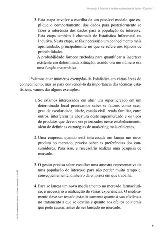 9
Introdução à Estatística: Análise exploratória de dados – Capítulo 1
EAD-15-Probabilidade
e
Estatística
–
Proibida
a
reprodução
–
©
UniSEB
3.	Esta etapa envolve a escolha de um possível modelo que ex-
plique o comportamento dos dados para posteriormente se
fazer a inferência dos dados para a população de interesse.
Esta etapa também é chamada de Estatística Inferencial ou
Indutiva. Nesta etapa, se faz necessário um conhecimento mais
aprofundado, principalmente no que se refere aos tópicos de
probabilidades.
A probabilidade fornece métodos para quantificar a incerteza
existente em determinada situação, usando ora um número ora
uma função matemática.
Podemos citar inúmeros exemplos da Estatística em várias áreas do
conhecimento, mas só para convencê-lo da importância das técnicas esta-
tísticas, vamos dar alguns exemplos:
1.	Se estamos interessados em abrir um supermercado em um
determinado local precisamos saber se fatores como sexo,
grau de escolaridade, idade, estado civil, renda familiar, entre
outros, interferem na abertura deste supermercado e os tipos
de produtos que devem ser priorizados nesse estabelecimento,
além de definir as estratégias de marketing mais eficientes.
2.	Uma empresa, quando está interessada em lançar um novo
produto no mercado, precisa saber as preferências dos con-
sumidores. Para isso, é necessário realizar uma pesquisa de
mercado.
3.	O gestor precisa saber escolher uma amostra representativa de
uma população de interesse para não perder muito tempo e,
consequentemente, dinheiro da empresa em que trabalha.
4.	Para se lançar um novo medicamento no mercado farmacêuti-
co, é necessário a realização de várias experiências. O medica-
mento deve ser testado estatísticamente quanto à sua eficiência
no tratamento a que se destina e quanto aos efeitos colaterais
que pode causar, antes de ser lançado no mercado.
 