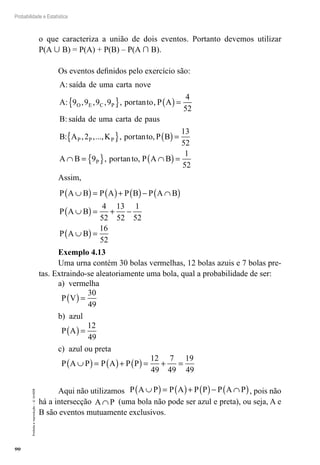 90
Probabilidade e Estatística
Proibida
a
reprodução
–
©
UniSEB
o que caracteriza a união de dois eventos. Portanto devemos utilizar
P(A  B) = P(A) + P(B) – P(A  B).
Os eventos definidos pelo exercício são:
A saída de uma carta nove
A por to P A
B sa
O E C P
:
: , , , , tan ,
:
9 9 9 9
4
52
{ } ( )=
í
ída de uma carta de paus
B A K por to P B
A B
P P P
: , ,..., , tan ,
2
13
52
{ } ( )=
∩ =
= { } ∩
( )=
9
1
52
P por to P A B
, tan ,
Assim,
P A B P A P B P A B
P A B
P A B
∪
( )= ( )+ ( )− ∩
( )
∪
( )= + −
∪
( )=
4
52
13
52
1
52
16
52
Exemplo 4.13
Uma urna contém 30 bolas vermelhas, 12 bolas azuis e 7 bolas pre-
tas. Extraindo-se aleatoriamente uma bola, qual a probabilidade de ser:
a) vermelha
P V
( )=
30
49
b) azul
P A
( )=
12
49
c) azul ou preta
P A P P A P P
∪
( )= ( )+ ( )= + =
12
49
7
49
19
49
Aqui não utilizamos P A P P A P P P A P
∪
( )= ( )+ ( )− ∩
( ), pois não
há a intersecção A P
∩ (uma bola não pode ser azul e preta), ou seja, A e
B são eventos mutuamente exclusivos.
 