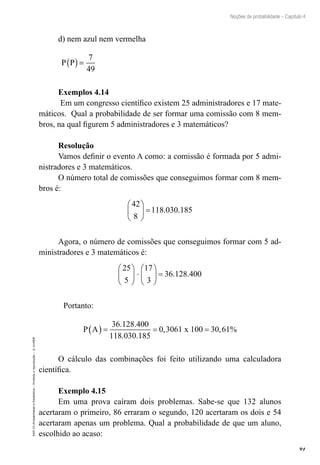 91
Noções de probabilidade – Capítulo 4
EAD-15-Probabilidade
e
Estatística
–
Proibida
a
reprodução
–
©
UniSEB
d) nem azul nem vermelha
P P
( )=
7
49
Exemplos 4.14
Em um congresso científico existem 25 administradores e 17 mate-
máticos. Qual a probabilidade de ser formar uma comissão com 8 mem-
bros, na qual figurem 5 administradores e 3 matemáticos?
Resolução
Vamos definir o evento A como: a comissão é formada por 5 admi-
nistradores e 3 matemáticos.
O número total de comissões que conseguimos formar com 8 mem-
bros é:
42
8
118 030 185





 = . .
Agora, o número de comissões que conseguimos formar com 5 ad-
ministradores e 3 matemáticos é:
25
5
17
3
36 128 400





 ⋅





 = . .
	 Portanto:
P A x
( ) = = =
36 128 400
118 030 185
0 3061 100 30 61
. .
. .
, , %
O cálculo das combinações foi feito utilizando uma calculadora
científica.
Exemplo 4.15
Em uma prova caíram dois problemas. Sabe-se que 132 alunos
acertaram o primeiro, 86 erraram o segundo, 120 acertaram os dois e 54
acertaram apenas um problema. Qual a probabilidade de que um aluno,
escolhido ao acaso:
 