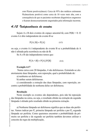 95
Noções de probabilidade – Capítulo 4
EAD-15-Probabilidade
e
Estatística
–
Proibida
a
reprodução
–
©
UniSEB
com P(teste positivo|câncer). Cerca de 95% dos médicos estimaram
P(câncer|teste positivo) como cerca de 10 vezes mais alta, com a
consequência de que os pacientes receberam diagnósticos enganosos
e ficaram desnecessariamente angustiados pela informação incorreta.
4.12  Independência de eventos
Sejam A e B dois eventos do espaço amostral W, com P(B)  0. O
evento A é dito independente do evento B se
P A B P A
|
( )= ( ) (4.5)
ou seja, o evento A é independente do evento B se a probabilidade de A
não é afetada pela ocorrência ou não de B.
Se A e B são independentes temos que:
P A B P A P B
∩
( )= ( ) ( )
. (4.6)
Exemplo 4.17
Numa caixa com 20 lâmpadas, 4 são defeituosas. Extraindo-se ale-
atoriamente duas lâmpadas, sem reposição, qual a probabilidade de:
a) nenhuma ser defeituosa;
b) ambas serem defeituosas.
c) considerando a extração das duas lâmpadas, com reposição, en-
contre a probabilidade de nenhuma delas ser defeituosa.
Resolução
Neste exemplo os eventos são dependentes, pois não há reposição
das lâmpadas na caixa, ou seja, o resultado obtido na extração da segunda
lâmpada é afetado pelo resultado obtido na primeira extração.
a) Nenhuma lâmpada ser defeituosa significa que as duas são perfei-
tas. Vamos indicar por P1 primeira lâmpada ser perfeita e por P2 segunda
lâmpada ser perfeita. Como queremos encontrar a probabilidade da pri-
meira ser perfeita e da segunda ser perfeita também devemos utilizar o
conceito da regra da multiplicação,
 