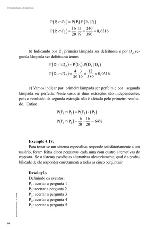 96
Probabilidade e Estatística
Proibida
a
reprodução
–
©
UniSEB
P P P P P P P P
P P P
1 2 1 2 1
1 2
16
20
15
19
240
380
0 6316
∩
( )= ( ) ( )
∩
( )= = =
. |
. ,
b) Indicando por D1 primeira lâmpada ser defeituosa e por D2 se-
gunda lâmpada ser defeituosa temos:
P D D P D P D D
P D D
1 2 1 2 1
1 2
4
20
3
19
12
380
0 0316
∩
( )= ( ) ( )
∩
( )= = =
. |
. ,
c) Vamos indicar por primeira lâmpada ser perfeita e por segunda
lâmpada ser perfeita. Neste caso, as duas extrações são independentes,
pois o resultado da segunda extração não é afetado pelo primeiro resulta-
do. Então:
P P P P P P
P P P
1 2 1 2
1 2
16
20
16
20
64
∩
( ) = ( ) ⋅ ( )
∩
( ) = ⋅ = %
Exemplo 4.18:
Para testar se um sistema especialista responde satisfatoriamente a um
usuário, foram feitas cinco perguntas, cada uma com quatro alternativas de
resposta. Se o sistema escolhe as alternativas aleatoriamente, qual é a proba-
bilidade de ele responder corretamente a todas as cinco perguntas?
Resolução
Definindo os eventos:
P1: acertar a pergunta 1
P2 :acertar a pergunta 2
P3: acertar a pergunta 3
P4: acertar a pergunta 4
P5: acertar a pergunta 5
 