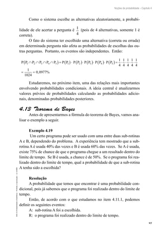 97
Noções de probabilidade – Capítulo 4
EAD-15-Probabilidade
e
Estatística
–
Proibida
a
reprodução
–
©
UniSEB
Como o sistema escolhe as alternativas aleatoriamente, a probabi-
lidade de ele acertar a pergunta é 1
4
(pois de 4 alternativas, somente 1 é
correta).
O fato do sistema ter escolhido uma alternativa (correta ou errada)
em determinada pergunta não afeta as probabilidades de escolhas das ou-
tras perguntas. Portanto, os eventos são independentes. Então:
P P P P P P P P P P P P P P P P
1 2 3 4 5 1 2 3 4 5
1
4
1
4
1
4
1
∩ ∩ ∩ ∩
( ) = ( ) ⋅ ( )⋅ ( )⋅ ( )⋅ ( ) = ⋅ ⋅ ⋅
4
4
1
4
1
1024
0 0977
⋅
= = , %
Estudaremos, no próximo item, uma das relações mais importantes
envolvendo probabilidades condicionais. A ideia central é atualizarmos
valores prévios de probabilidades calculando as probabilidades adicio-
nais, denominadas probabilidades posteriores.
4.13  Teorema de Bayes
Antes de apresentarmos a fórmula do teorema de Bayes, vamos ana-
lisar o exemplo a seguir.
Exemplo 4.19
Um certo programa pode ser usado com uma entre duas sub-rotinas
A e B, dependendo do problema. A experiência tem mostrado que a sub-
rotina A é usada 40% das vezes e B é usada 60% das vezes. Se A é usada,
existe 75% de chance de que o programa chegue a um resultado dentro do
limite de tempo. Se B é usada, a chance é de 50%. Se o programa foi rea-
lizado dentro do limite de tempo, qual a probabilidade de que a sub-rotina
A tenha sido a escolhida?
Resolução
A probabilidade que temos que encontrar é uma probabilidade con-
dicional, pois já sabemos que o programa foi realizado dentro do limite de
tempo.
Então, de acordo com o que estudamos no item 4.11.1, podemos
definir os seguintes eventos:
A: sub-rotina A foi a escolhida.
R: o programa foi realizado dentro do limite de tempo.
 