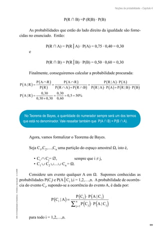 99
Noções de probabilidade – Capítulo 4
EAD-15-Probabilidade
e
Estatística
–
Proibida
a
reprodução
–
©
UniSEB
P(R ∩ B) =P (R|B) ∙ P(B)
As probabilidades que estão do lado direito da igualdade são forne-
cidas no enunciado. Então:
P(R ∩ A) = P(R│A) ∙ P(A) = 0,75 ∙ 0,40 = 0,30
e
P(R ∩ B) = P(R│B) ∙ P(B) = 0,50 ∙ 0,60 = 0,30
Finalmente, conseguiremos calcular a probabilidade procurada:
P A R
P A R
P R
P A R
P R A P R B
P R A P A
P R A P A
|
|
|
( ) =
∩
( )
( )
=
∩
( )
∩
( )+ ∩
( )
=
( )⋅ ( )
( )⋅ (
( )+ ( )⋅ ( )
( ) =
+
= = =
P R B P B
P A R
|
|
,
, ,
,
,
, %
0 30
0 30 0 30
0 30
0 60
0 5 50
No Teorema de Bayes, a quantidade do numerador sempre será um dos termos
que está no denominador. Vale ressaltar também que P(A ∩ B) = P(B ∩ A).
Agora, vamos formalizar o Teorema de Bayes.
Seja C1,C2,…,Cn uma partição do espaço amostral Ω, isto é,
•		
Ci ∩ Cj= ∅, sempre que i ≠ j,
•		
C1 ∪ C2 ∪…∪ Cn = Ω.
Considere um evento qualquer A em Ω. Supomos conhecidas as
probabilidades P(Ci) e P(A│Ci ),i = 1,2,…,n. A probabilidade de ocorrên-
cia do evento Ci, supondo-se a ocorrência do evento A, é dada por:
P C A
P C P A C
P C P A C
i
i i
j j
j
n
|
|
|
( )=
( )⋅ ( )
( )⋅ ( )
=
∑ 1
para todo i = 1,2,…,n.
 
