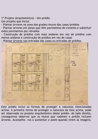 1º Projeto (Arquitetónico) - Um prédio
Um projeto que inclui:
- Plantar árvores na zona das grades/muros das casas/prédios
- Plantar árvores em zonas que têm pavimentos de cimento e substituir
estes pavimentos por relvados
- Construção de prédios com mais andares em vez de prédios com
menos andares e construção de prédios em vez de casas
- Plantar árvores nas entradas das casas ou entradas de prédios
Este prédio inclui as formas de proteger a natureza mencionadas
acima. A primeira forma de proteger a natureza da lista acima, pode
ser observada no projeto arquitetónico deste prédio- do lado direito,
conseguimos observar que os muros que rodeiam o prédio incluem
árvores. Aconselho- vos a aumentar o zoom quando virem as imagens.
 