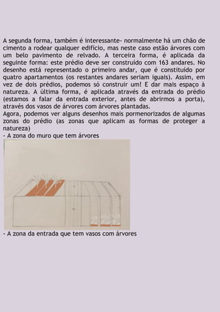 A segunda forma, também é interessante- normalmente há um chão de
cimento a rodear qualquer edifício, mas neste caso estão árvores com
um belo pavimento de relvado. A terceira forma, é aplicada da
seguinte forma: este prédio deve ser construído com 163 andares. No
desenho está representado o primeiro andar, que é constituído por
quatro apartamentos (os restantes andares seriam iguais). Assim, em
vez de dois prédios, podemos só construir um! E dar mais espaço à
natureza. A última forma, é aplicada através da entrada do prédio
(estamos a falar da entrada exterior, antes de abrirmos a porta),
através dos vasos de árvores com árvores plantadas.
Agora, podemos ver alguns desenhos mais pormenorizados de algumas
zonas do prédio (as zonas que aplicam as formas de proteger a
natureza)
- A zona do muro que tem árvores
- A zona da entrada que tem vasos com árvores
 