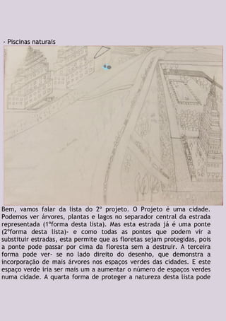 - Piscinas naturais
Bem, vamos falar da lista do 2º projeto. O Projeto é uma cidade.
Podemos ver árvores, plantas e lagos no separador central da estrada
representada (1ºforma desta lista). Mas esta estrada já é uma ponte
(2ºforma desta lista)- e como todas as pontes que podem vir a
substituir estradas, esta permite que as floretas sejam protegidas, pois
a ponte pode passar por cima da floresta sem a destruir. A terceira
forma pode ver- se no lado direito do desenho, que demonstra a
incorporação de mais árvores nos espaços verdes das cidades. E este
espaço verde iria ser mais um a aumentar o número de espaços verdes
numa cidade. A quarta forma de proteger a natureza desta lista pode
 