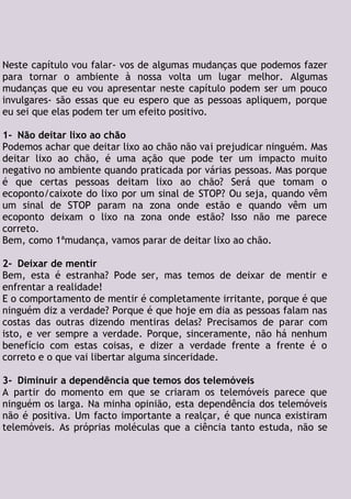 Neste capítulo vou falar- vos de algumas mudanças que podemos fazer
para tornar o ambiente à nossa volta um lugar melhor. Algumas
mudanças que eu vou apresentar neste capítulo podem ser um pouco
invulgares- são essas que eu espero que as pessoas apliquem, porque
eu sei que elas podem ter um efeito positivo.
1- Não deitar lixo ao chão
Podemos achar que deitar lixo ao chão não vai prejudicar ninguém. Mas
deitar lixo ao chão, é uma ação que pode ter um impacto muito
negativo no ambiente quando praticada por várias pessoas. Mas porque
é que certas pessoas deitam lixo ao chão? Será que tomam o
ecoponto/caixote do lixo por um sinal de STOP? Ou seja, quando vêm
um sinal de STOP param na zona onde estão e quando vêm um
ecoponto deixam o lixo na zona onde estão? Isso não me parece
correto.
Bem, como 1ªmudança, vamos parar de deitar lixo ao chão.
2- Deixar de mentir
Bem, esta é estranha? Pode ser, mas temos de deixar de mentir e
enfrentar a realidade!
E o comportamento de mentir é completamente irritante, porque é que
ninguém diz a verdade? Porque é que hoje em dia as pessoas falam nas
costas das outras dizendo mentiras delas? Precisamos de parar com
isto, e ver sempre a verdade. Porque, sinceramente, não há nenhum
benefício com estas coisas, e dizer a verdade frente a frente é o
correto e o que vai libertar alguma sinceridade.
3- Diminuir a dependência que temos dos telemóveis
A partir do momento em que se criaram os telemóveis parece que
ninguém os larga. Na minha opinião, esta dependência dos telemóveis
não é positiva. Um facto importante a realçar, é que nunca existiram
telemóveis. As próprias moléculas que a ciência tanto estuda, não se
 
