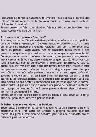 formaram de forma a nascerem telemóveis- isso explica o porquê dos
telemóveis não merecerem tanta importância- eles não fazem parte do
ciclo natural da vida!
Se nós queremos falar com alguém, falamos. Não é preciso dizer mais
nada- cordas vocais e ponto final.
4- Esquecer um pouco a “política”
Às vezes, eu penso “Se não existisse política, se não existissem polícias
para controlar a segurança?”. Supostamente, o objetivo da polícia seria
pôr ordem no mundo e a Guarda Nacional tem de manter segurança
entre as pessoas. Algo assim. Mas se fossemos todos livres e não
houvesse ninguém a pôr ordem no mundo, o que é que acontecia?
Começava a aumentar o número de assaltos, as pessoas começavam a
matar- se umas às outras, desenvolviam- se guerras… Eu digo- vos com
toda a certeza que só começavam a acontecer desastres. O que eu
quero explicar- vos com isto é que nós temos de ser inteligentes e criar
paz por nós mesmos, e não precisamos de ninguém para fazer isso por
nós. Claro que nós não podemos acabar com as organizações do
governo e tudo mais, mas será que é normal pessoas darem tiros nas
outras? E são precisos polícias para impedir isso de acontecer? Será que
uma pessoa na sua perfeita consciência não percebe que não é normal
matar outra? A guerra é simplesmente um grupo de pessoas a matarem
outro grupo de pessoas. Como é que a guerra pode ser algo considerado
normal na sociedade? É errado.
Temos de agir de acordo com o bem de todos e essa deve ser a força
principal para haver ordem e paz no mundo.
5- Beber água em vez de outras bebidas
Beber água é natural e faz bem! Ninguém vai a uma nascente de uma
montanha para tirar sumo de laranja! A própria natureza que nos
rodeia não produz esse tipo de bebidas, por isso não é suposto nós as
criarmos para as bebermos.
 
