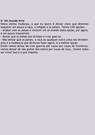 6- Um mundo livre
Nesta última mudança, o que eu quero é deixar claro que devemos
esquecer um pouco a raça, a religião e os países. Temos três opções:
- Acabar com os países e instituir um só mundo (esta opção, por agora,
é um pouco impossível)
- Deixar que os países nos dividam e criar guerras
- Não deixar que os países, a raça ou qualquer outra coisa nos dividam-
esta é a mudanças que devemos fazer agora, é a melhor opção.
Então vamos deixar de criar guerras por causa por causa de fronteiras,
vamos deixar de não gostar dos outros por causa da raça… Somos todos
ser vivos! Isso é o que importa.
 