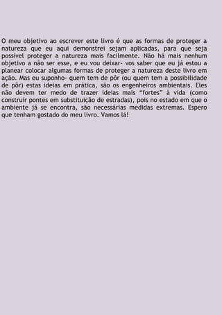 O meu objetivo ao escrever este livro é que as formas de proteger a
natureza que eu aqui demonstrei sejam aplicadas, para que seja
possível proteger a natureza mais facilmente. Não há mais nenhum
objetivo a não ser esse, e eu vou deixar- vos saber que eu já estou a
planear colocar algumas formas de proteger a natureza deste livro em
ação. Mas eu suponho- quem tem de pôr (ou quem tem a possibilidade
de pôr) estas ideias em prática, são os engenheiros ambientais. Eles
não devem ter medo de trazer ideias mais “fortes” à vida (como
construir pontes em substituição de estradas), pois no estado em que o
ambiente já se encontra, são necessárias medidas extremas. Espero
que tenham gostado do meu livro. Vamos lá!
 