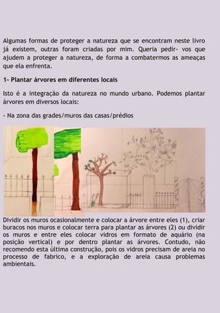 Algumas formas de proteger a natureza que se encontram neste livro
já existem, outras foram criadas por mim. Queria pedir- vos que
ajudem a proteger a natureza, de forma a combatermos as ameaças
que ela enfrenta.
1- Plantar árvores em diferentes locais
Isto é a integração da natureza no mundo urbano. Podemos plantar
árvores em diversos locais:
- Na zona das grades/muros das casas/prédios
Dividir os muros ocasionalmente e colocar a árvore entre eles (1), criar
buracos nos muros e colocar terra para plantar as árvores (2) ou dividir
os muros e entre eles colocar vidros em formato de aquário (na
posição vertical) e por dentro plantar as árvores. Contudo, não
recomendo esta última construção, pois os vidros precisam de areia no
processo de fabrico, e a exploração de areia causa problemas
ambientais.
 