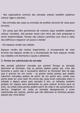 - Nos separadores centrais das estradas (nestes também podemos
colocar lagos e plantas)
- Nas entradas das casas ou entradas de prédios (através de vasos para
árvores)
- Em zonas que têm pavimentos de cimento (aqui também podemos
colocar relvados). Até porque zonas com relva são mais propensas a
atrair biodiversidade. Porque não colocar caminhos com relva à volta
dos edifícios e esquecer um pouco o betão?
- Em espaços verdes nas cidades
Espaços verdes são muitos importantes. A incorporação de mais
árvores nos espaços verdes (e a incorporação de mais espaços verdes
nas cidades) cria harmonia e ajuda o ambiente.
2- Pontes em substituição de estradas
Mas porquê substituir estradas por pontes? Porque as estradas
destroem as florestas- mas as pontes podem passar por cima das
florestas e assim não é necessário destruir as florestas! Mas há algo
que é preciso ter em conta - as pontes (estas pontes que podem
substituir estradas) podem de partir de um ponto alto, então esse
ponto pode ser uma casa! Os carros das casas eram colocados sobre o
telhado e depois saiam pela estrada! E sim, os telhados também
podiam ter espaço para plantações ou para colocar árvores para as
Aves. Ou então estas pontes podem partir do chão e vão aumentando o
declive. Imaginem só: todas as estradas desapareciam e eram
substituídas por pontes, pontes que não destroem as florestas porque
passam por cima delas!
 