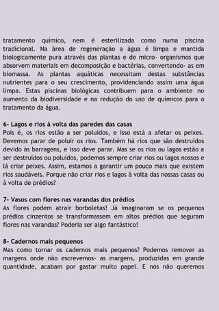 tratamento químico, nem é esterilizada como numa piscina
tradicional. Na área de regeneração a água é limpa e mantida
biologicamente pura através das plantas e de micro- organismos que
absorvem materiais em decomposição e bactérias, convertendo- as em
biomassa. As plantas aquáticas necessitam destas substâncias
nutrientes para o seu crescimento, providenciando assim uma água
limpa. Estas piscinas biológicas contribuem para o ambiente no
aumento da biodiversidade e na redução do uso de químicos para o
tratamento da água.
6- Lagos e rios à volta das paredes das casas
Pois é, os rios estão a ser poluídos, e isso está a afetar os peixes.
Devemos parar de poluir os rios. Também há rios que são destruídos
devido às barragens, e isso deve parar. Mas se os rios ou lagos estão a
ser destruídos ou poluídos, podemos sempre criar rios ou lagos nossos e
lá criar peixes. Assim, estamos a garantir um pouco mais que existem
rios saudáveis. Porque não criar rios e lagos à volta das nossas casas ou
à volta de prédios?
7- Vasos com flores nas varandas dos prédios
As flores podem atrair borboletas! Já imaginaram se os pequenos
prédios cinzentos se transformassem em altos prédios que seguram
flores nas varandas? Poderia ser algo fantástico!
8- Cadernos mais pequenos
Mas como tornar os cadernos mais pequenos? Podemos remover as
margens onde não escrevemos- as margens, produzidas em grande
quantidade, acabam por gastar muito papel. E nós não queremos
 