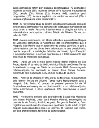10
cujas admissões foram por loucuras generalizadas (73 alienados);
loucuras parciais (15); loucuras tóxicas (07); loucuras neuropáticas
(04); débeis (08); idiotas (02); imbecis (02); paralisia geral
progressiva (10); loucura orgânica por esclerose cerebral (03) e
loucura orgânica por sífilis cerebral (01).
1901 - O “psychiatra” Dias de Castro solicitou demissão do cargo de
diretor após permanecer no comando da instituição manicomial por
onze anos e meio. Assumiu interinamente a direção sanitária e
administrativa do hospício o clínico Tristão de Oliveira Torres, em
julho de 1901.
1901 - Neste mesmo ano, em 20 de setembro, o presidente Borges
de Medeiros comunicou à Assembleia dos Representantes que o
Hospício São Pedro teve o acréscimo do quarto pavilhão, e que o
quinto estava com as obras bem adiantadas, o que possibilitaria,
depois de pronto, a instalação definitiva do “serviço hydrotherapico
e electrotherapicos”, o serviço econômico e o total isolamento dos
enfermos de moléstias somáticas.
1902 – Após um ano e meio como médico diretor interino do São
Pedro, desde 1º de julho de 1901, o clínico Tristão de Oliveira Torres
foi efetivado no cargo em 09 de dezembro de 1902. Para a vaga de
médico-adjunto foi nomeado o doutor José Carlos Ferreira,
diplomado pela Faculdade de Medicina do Rio de Janeiro.
1903 – Através do Decreto nº 595, de 07 de fevereiro, foi organizado
pelo diretor Tristão de Oliveira Torres outro Regulamento para o
Hospício São Pedro. O quadro de pessoal previsto foi de 37
funcionários, entre os quais um diretor médico e um médico-adjunto,
cinco enfermeiros e nove ajudantes, três enfermeiras e cinco
ajudantes.
1903 - No relatório emitido pelo secretário de Estado dos Negócios
das Obras Públicas, João José Pereira Parobé, endereçado ao
presidente do Estado, Antônio Augusto Borges de Medeiros, ficou
registrado a conclusão dos atuais seis pavilhões da ala sul do projeto
original, com capacidade para 450 internos. O Hospício São Pedro,
por sua grandiosidade, foi tema de cartão postal.
 