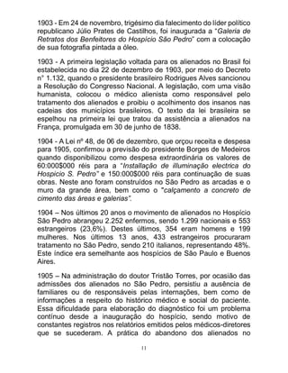 11
1903 - Em 24 de novembro, trigésimo dia falecimento do líder político
republicano Júlio Prates de Castilhos, foi inaugurada a “Galeria de
Retratos dos Benfeitores do Hospício São Pedro” com a colocação
de sua fotografia pintada a óleo.
1903 - A primeira legislação voltada para os alienados no Brasil foi
estabelecida no dia 22 de dezembro de 1903, por meio do Decreto
n° 1.132, quando o presidente brasileiro Rodrigues Alves sancionou
a Resolução do Congresso Nacional. A legislação, com uma visão
humanista, colocou o médico alienista como responsável pelo
tratamento dos alienados e proibiu o acolhimento dos insanos nas
cadeias dos municípios brasileiros. O texto da lei brasileira se
espelhou na primeira lei que tratou da assistência a alienados na
França, promulgada em 30 de junho de 1838.
1904 - A Lei nº 48, de 06 de dezembro, que orçou receita e despesa
para 1905, confirmou a previsão do presidente Borges de Medeiros
quando disponibilizou como despesa extraordinária os valores de
60:000$000 réis para a “Installação de illuminação electrica do
Hospicio S. Pedro” e 150:000$000 réis para continuação de suas
obras. Neste ano foram construídos no São Pedro as arcadas e o
muro da grande área, bem como o "calçamento a concreto de
cimento das áreas e galerias”.
1904 – Nos últimos 20 anos o movimento de alienados no Hospício
São Pedro abrangeu 2.252 enfermos, sendo 1.299 nacionais e 553
estrangeiros (23,6%). Destes últimos, 354 eram homens e 199
mulheres. Nos últimos 13 anos, 433 estrangeiros procuraram
tratamento no São Pedro, sendo 210 italianos, representando 48%.
Este índice era semelhante aos hospícios de São Paulo e Buenos
Aires.
1905 – Na administração do doutor Tristão Torres, por ocasião das
admissões dos alienados no São Pedro, persistiu a ausência de
familiares ou de responsáveis pelas internações, bem como de
informações a respeito do histórico médico e social do paciente.
Essa dificuldade para elaboração do diagnóstico foi um problema
contínuo desde a inauguração do hospício, sendo motivo de
constantes registros nos relatórios emitidos pelos médicos-diretores
que se sucederam. A prática do abandono dos alienados no
 