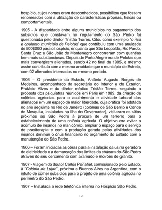 12
hospício, cujos nomes eram desconhecidos, possibilitou que fossem
renomeados com a utilização de características próprias, físicas ou
comportamentais.
1905 - A disparidade entre alguns municípios no pagamento dos
subsídios que constavam no regulamento do São Pedro foi
questionada pelo diretor Tristão Torres. Citou como exemplo “o rico
e opulento município de Pelotas” que contribuiu com uma anuidade
de 500$000 para o hospício, enquanto que São Leopoldo, Rio Pardo,
Santa Cruz e São João do Montenegro concorreram com quantias
bem mais substanciosas. Depois de Porto Alegre era de Pelotas que
mais convergiram alienados, sendo 42 no final de 1905, e mesmo
assim contribuía com a mesma anuidade que o município de Estrela,
com 02 alienados internados no mesmo período.
1906 – O presidente do Estado, Antônio Augusto Borges de
Medeiros, acompanhado do secretário do Interior e do Exterior,
Protásio Alves e do diretor médico Tristão Torres, seguindo a
proposta dos psiquiatras reunidos em Paris em 1889, da criação de
colônias agrícolas para o acolhimento e atividade laboral dos
alienados em um espaço de maior liberdade, cuja prática foi adotada
no ano seguinte no Rio de Janeiro (colônias de São Bento e Conde
de Mesquita, instaladas na Ilha do Governador), visitaram os sítios
próximos ao São Pedro à procura de um terreno para o
estabelecimento de uma colônia agrícola. O objetivo era evitar o
acúmulo de insanos no manicômio, ampliar o espaço para o serviço
de praxiterapia e com a produção gerada pelas atividades dos
insanos diminuir o ônus financeiro no orçamento do Estado com a
manutenção do São Pedro.
1906 – Foram iniciadas as obras para a instalação da usina geradora
de eletricidade e a demarcação dos limites da chácara do São Pedro
através do seu cercamento com aramado e moirões de granito.
1907 - Viagem do doutor Carlos Penafiel, comissionado pelo Estado,
à “Colônia de Lujan”, próxima a Buenos Aires na Argentina, com o
intuito de colher subsídios para o projeto de uma colônia agrícola no
perímetro do São Pedro.
1907 – Instalada a rede telefônica interna no Hospício São Pedro.
 