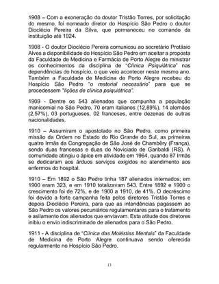 13
1908 – Com a exoneração do doutor Tristão Torres, por solicitação
do mesmo, foi nomeado diretor do Hospício São Pedro o doutor
Dioclécio Pereira da Silva, que permaneceu no comando da
instituição até 1924.
1908 - O doutor Dioclécio Pereira comunicou ao secretário Protásio
Alves a disponibilidade do Hospício São Pedro em aceitar a proposta
da Faculdade de Medicina e Farmácia de Porto Alegre de ministrar
os conhecimentos da disciplina de “Clínica Psiquiátrica” nas
dependências do hospício, o que veio acontecer neste mesmo ano.
Também a Faculdade de Medicina de Porto Alegre recebeu do
Hospício São Pedro “o material necessário” para que se
procedessem "lições de clínica psiquiátrica”.
1909 - Dentre os 543 alienados que compunha a população
manicomial no São Pedro, 70 eram italianos (12,89%), 14 alemães
(2,57%), 03 portugueses, 02 franceses, entre dezenas de outras
nacionalidades.
1910 – Assumiram o apostolado no São Pedro, como primeira
missão da Ordem no Estado do Rio Grande do Sul, as primeiras
quatro Irmãs da Congregação de São José de Chambêry (França),
sendo duas francesas e duas do Noviciado de Garibaldi (RS). A
comunidade atingiu o ápice em atividade em 1964, quando 87 Irmãs
se dedicaram aos árduos serviços exigidos no atendimento aos
enfermos do hospital.
1910 – Em 1892 o São Pedro tinha 187 alienados internados; em
1900 eram 323, e em 1910 totalizavam 543. Entre 1892 e 1900 o
crescimento foi de 72%, e de 1900 a 1910, de 41%. O decréscimo
foi devido a forte campanha feita pelos diretores Tristão Torres e
depois Dioclécio Pereira, para que as intendências pagassem ao
São Pedro os valores pecuniários regulamentares para o tratamento
e asilamento dos alienados que enviavam. Esta atitude dos diretores
inibiu o envio indiscriminado de alienados para o São Pedro.
1911 - A disciplina de “Clínica das Moléstias Mentais” da Faculdade
de Medicina de Porto Alegre continuava sendo oferecida
regularmente no Hospício São Pedro.
 
