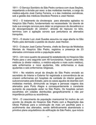 14
1911 - O Serviço Sanitário do São Pedro contava com duas Seções,
respeitando a divisão por sexo: a das moléstias mentais, a cargo do
médico-adjunto José Carlos Ferreira, e o das moléstias somáticas,
sob a gestão dos médicos Dioclécio Pereira e José Hecker.
1912 – O tratamento da clinoterapia para alienados agitados no
Hospício São Pedro, fundamentado na necessidade “do doente de
toda sua energia nervosa para deter os progressos da decadência e
da desorganização do cérebro”, através do repouso no leito,
terminou com a agitação sonora que perturbava os alienados
tranquilos.
1913 – O doutor Luiz José Guedes assumiu na vaga aberta no São
Pedro pela demissão a pedido do doutor José Hecker.
1913 - O doutor José Carlos Ferreira, chefe do Serviço de Moléstias
Mentais do Hospício São Pedro, registrou a presença de 23
alienados criminosos entre a população asilar.
1913 – Um novo quadro de pessoal foi estabelecido no Hospício São
Pedro para o ano seguinte com 49 funcionários. Faziam parte três
médicos (o diretor médico, o médico-adjunto e mais outro médico),
sete enfermeiros e nove ajudantes, três enfermeiras e duas
ajudantes e seis enfermeiras religiosas.
1914 – No relatório anual da direção do São Pedro enviado ao
secretário do Interior e Exterior foi registrada a conveniência de se
criarem enfermarias em hospitais de caridade do interior gaúcho,
subvencionados pelo Estado, para os casos agudos de doentes com
moléstias mentais, diminuindo as longas e penosas viagens dos
alienados para Porto Alegre e consequentemente o constante
aumento da população asilar no São Pedro. Os hospitais seriam
escolhidos em cidades distribuídas geograficamente e não por
importância política ou econômica.
1914 - O crescimento da população manicomial foi motivo de um
acordo da direção do Hospício São Pedro com a Repartição das
Obras Públicas para a construção de mais um pavilhão para o
acolhimento dos alienados, sendo definitivamente abandonado o
primitivo plano arquitetônico de edificação do São Pedro, que incluía
 