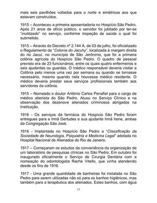 15
mais seis pavilhões voltados para o norte e simétricos aos que
estavam construídos.
1915 – Aconteceu a primeira aposentadoria no Hospício São Pedro.
Após 21 anos de ofício público, o servidor foi jubilado por ter-se
“inutilizado” no serviço, conforme inspeção de saúde o qual foi
submetido.
1915 – Através do Decreto nº 2.144 A, de 03 de julho, foi oficializado
o Regulamento da “Colonia do Jacuhy”, localizada à margem direita
do rio Jacuí, no município de São Jerônimo, que foi a primeira
colônia agrícola do Hospício São Pedro. O quadro de pessoal
previsto era de 23 funcionários, entre os quais quatro enfermeiros e
seis ajudantes ou guardas. O médico responsável deveria visitar a
Colônia pelo menos uma vez por semana ou quando se tornasse
necessário, mesmo quando nela houvesse médico residente. O
médico deveria prestar seus serviços profissionais também aos
servidores da colônia.
1915 – Nomeado o doutor Antônio Carlos Penafiel para o cargo de
médico alienista do São Pedro. Atuou no Serviço Clínico e na
observação dos dezenove alienados criminosos abrigados na
Instituição.
1916 - Os serviços da farmácia do Hospício São Pedro foram
entregues para a Irmã Gertudes e sua ajudante Irmã Irene, ambas
da Congregação São José.
1916 - Implantada no Hospício São Pedro a “Classificação da
Sociedade de Neurologia, Psiquiatria e Medicina Legal” adotada no
Hospital Nacional de Alienados do Rio de Janeiro.
1917 – Começaram os estudos da conveniência da organização de
um laboratório de pesquisas clínicas no São Pedro. Em outubro foi
inaugurado oficialmente o Serviço de Cirurgia Dentária com a
nomeação do odontologista Rache Vitello, que vinha atendendo
desde os fins de 1916.
1917 - Uma grande quantidade de banheiras foi instalada no São
Pedro para serem utilizadas não só para os banhos higiênicos, mas
também para a terapêutica dos alienados. Estes banhos, com água
 