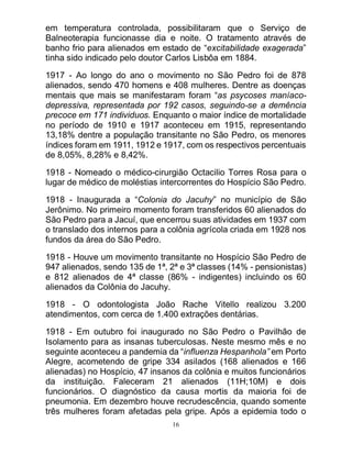 16
em temperatura controlada, possibilitaram que o Serviço de
Balneoterapia funcionasse dia e noite. O tratamento através de
banho frio para alienados em estado de “excitabilidade exagerada”
tinha sido indicado pelo doutor Carlos Lisbôa em 1884.
1917 - Ao longo do ano o movimento no São Pedro foi de 878
alienados, sendo 470 homens e 408 mulheres. Dentre as doenças
mentais que mais se manifestaram foram “as psycoses maníaco-
depressiva, representada por 192 casos, seguindo-se a demência
precoce em 171 individuos. Enquanto o maior índice de mortalidade
no período de 1910 e 1917 aconteceu em 1915, representando
13,18% dentre a população transitante no São Pedro, os menores
índices foram em 1911, 1912 e 1917, com os respectivos percentuais
de 8,05%, 8,28% e 8,42%.
1918 - Nomeado o médico-cirurgião Octacilio Torres Rosa para o
lugar de médico de moléstias intercorrentes do Hospício São Pedro.
1918 - Inaugurada a “Colonia do Jacuhy” no município de São
Jerônimo. No primeiro momento foram transferidos 60 alienados do
São Pedro para a Jacuí, que encerrou suas atividades em 1937 com
o translado dos internos para a colônia agrícola criada em 1928 nos
fundos da área do São Pedro.
1918 - Houve um movimento transitante no Hospício São Pedro de
947 alienados, sendo 135 de 1ª, 2ª e 3ª classes (14% - pensionistas)
e 812 alienados de 4ª classe (86% - indigentes) incluindo os 60
alienados da Colônia do Jacuhy.
1918 - O odontologista João Rache Vitello realizou 3.200
atendimentos, com cerca de 1.400 extrações dentárias.
1918 - Em outubro foi inaugurado no São Pedro o Pavilhão de
Isolamento para as insanas tuberculosas. Neste mesmo mês e no
seguinte aconteceu a pandemia da “influenza Hespanhola” em Porto
Alegre, acometendo de gripe 334 asilados (168 alienados e 166
alienadas) no Hospício, 47 insanos da colônia e muitos funcionários
da instituição. Faleceram 21 alienados (11H;10M) e dois
funcionários. O diagnóstico da causa mortis da maioria foi de
pneumonia. Em dezembro houve recrudescência, quando somente
três mulheres foram afetadas pela gripe. Após a epidemia todo o
 