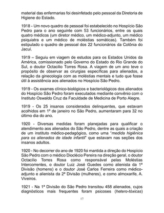 17
material das enfermarias foi desinfetado pelo pessoal da Diretoria de
Higiene do Estado.
1918 - Um novo quadro de pessoal foi estabelecido no Hospício São
Pedro para o ano seguinte com 53 funcionários, entre os quais
quatro médicos (um diretor médico, um médico-adjunto, um médico
psiquiatra e um médico de moléstias somáticas). Também foi
estipulado o quadro de pessoal dos 22 funcionários da Colônia do
Jacuí.
1919 – Seguiu em viagem de estudos para os Estados Unidos da
América, comissionado pelo Governo do Estado do Rio Grande do
Sul, o doutor Octacilio Torres Rosa. A viagem de um ano teve o
propósito de observar as cirurgias específicas para alienados, a
relação da ginecologia com as moléstias mentais e tudo que fosse
útil à assistência aos alienados no Hospício São Pedro.
1919 - Os exames clínico-biológicos e bacteriológicos dos alienados
do Hospício São Pedro foram executados mediante convênio com o
Instituto Oswaldo Cruz da Faculdade de Medicina de Porto Alegre.
1919 - Os 25 insanos considerados delinquentes, que estavam
acolhidos em 1º de janeiro no São Pedro, aumentaram para 32 no
último dia do ano.
1920 - Diversas medidas foram planejadas para qualificar o
atendimento aos alienados do São Pedro, dentre as quais a criação
de um instituto médico-pedagógico, como uma “medida higiênica
para os alienados de idade infantil” que estavam nas seções dos
insanos adultos.
1920 - No decorrer do ano de 1920 foi mantida a direção do Hospício
São Pedro com o médico Dioclécio Pereira na direção geral, o doutor
Octacilio Torres Rosa como responsável pelas Moléstias
Intercorrentes, o doutor Luiz José Guedes como alienista da 1ª
Divisão (homens) e o doutor José Carlos Ferreira como médico-
adjunto e alienista da 2ª Divisão (mulheres), e como almoxarife, A.
Viveiros.
1921 - Na 1ª Divisão do São Pedro transitou 458 alienados, cujos
diagnósticos mais frequentes foram psicoses (hetero-tóxicas)
 