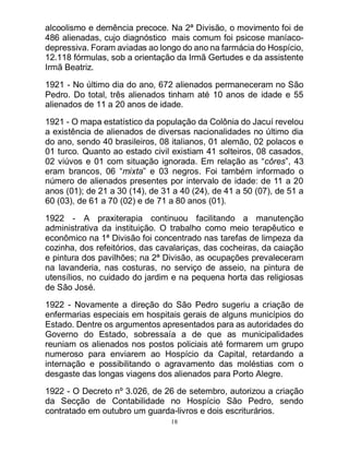 18
alcoolismo e demência precoce. Na 2ª Divisão, o movimento foi de
486 alienadas, cujo diagnóstico mais comum foi psicose maníaco-
depressiva. Foram aviadas ao longo do ano na farmácia do Hospício,
12.118 fórmulas, sob a orientação da Irmã Gertudes e da assistente
Irmã Beatriz.
1921 - No último dia do ano, 672 alienados permaneceram no São
Pedro. Do total, três alienados tinham até 10 anos de idade e 55
alienados de 11 a 20 anos de idade.
1921 - O mapa estatístico da população da Colônia do Jacuí revelou
a existência de alienados de diversas nacionalidades no último dia
do ano, sendo 40 brasileiros, 08 italianos, 01 alemão, 02 polacos e
01 turco. Quanto ao estado civil existiam 41 solteiros, 08 casados,
02 viúvos e 01 com situação ignorada. Em relação as “côres”, 43
eram brancos, 06 “mixta” e 03 negros. Foi também informado o
número de alienados presentes por intervalo de idade: de 11 a 20
anos (01); de 21 a 30 (14), de 31 a 40 (24), de 41 a 50 (07), de 51 a
60 (03), de 61 a 70 (02) e de 71 a 80 anos (01).
1922 - A praxiterapia continuou facilitando a manutenção
administrativa da instituição. O trabalho como meio terapêutico e
econômico na 1ª Divisão foi concentrado nas tarefas de limpeza da
cozinha, dos refeitórios, das cavalariças, das cocheiras, da caiação
e pintura dos pavilhões; na 2ª Divisão, as ocupações prevaleceram
na lavanderia, nas costuras, no serviço de asseio, na pintura de
utensílios, no cuidado do jardim e na pequena horta das religiosas
de São José.
1922 - Novamente a direção do São Pedro sugeriu a criação de
enfermarias especiais em hospitais gerais de alguns municípios do
Estado. Dentre os argumentos apresentados para as autoridades do
Governo do Estado, sobressaía a de que as municipalidades
reuniam os alienados nos postos policiais até formarem um grupo
numeroso para enviarem ao Hospício da Capital, retardando a
internação e possibilitando o agravamento das moléstias com o
desgaste das longas viagens dos alienados para Porto Alegre.
1922 - O Decreto nº 3.026, de 26 de setembro, autorizou a criação
da Secção de Contabilidade no Hospício São Pedro, sendo
contratado em outubro um guarda-livros e dois escriturários.
 